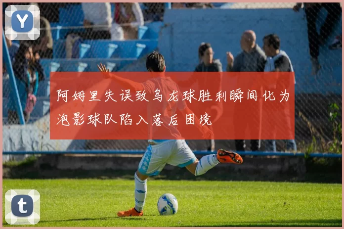 阿姆里失误致乌龙球胜利瞬间化为泡影球队陷入落后困境